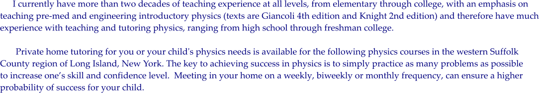 I currently have more than two decades of teaching experience at all levels, from elementary through college, with an emphasis on  teaching pre-med and engineering introductory physics (texts are Giancoli 4th edition and Knight 2nd edition) and therefore have much experience with teaching and tutoring physics, ranging from high school through freshman college.          Private home tutoring for you or your child's physics needs is available for the following physics courses in the western Suffolk County region of Long Island, New York. The key to achieving success in physics is to simply practice as many problems as possible to increase ones skill and confidence level.  Meeting in your home on a weekly, biweekly or monthly frequency, can ensure a higher probability of success for your child.