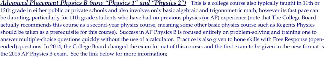 Advanced Placement Physics B (now Physics 1 and Physics 2)   This is a college course also typically taught in 11th or  12th grade in either public or private schools and also involves only basic algebraic and trigonometric math, however its fast pace can  be daunting, particularly for 11th grade students who have had no previous physics (or AP) experience (note that The College Board actually recommends this course as a second-year physics course, meaning some other basic physics course such as Regents Physics should be taken as a prerequisite for this course).  Success in AP Physics B is focused entirely on problem-solving and training one to  answer multiple-choice questions quickly without the use of a calculator.  Practice is also given to hone skills with Free Response (open- ended) questions. In 2014, the College Board changed the exam format of this course, and the first exam to be given in the new format is the 2015 AP Physics B exam.  See the link below for more information;