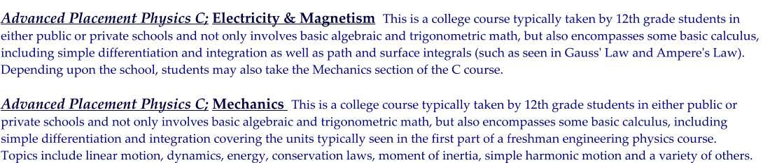 Advanced Placement Physics C; Electricity & Magnetism  This is a college course typically taken by 12th grade students in either public or private schools and not only involves basic algebraic and trigonometric math, but also encompasses some basic calculus,  including simple differentiation and integration as well as path and surface integrals (such as seen in Gauss' Law and Ampere's Law).  Depending upon the school, students may also take the Mechanics section of the C course.  Advanced Placement Physics C; Mechanics  This is a college course typically taken by 12th grade students in either public or  private schools and not only involves basic algebraic and trigonometric math, but also encompasses some basic calculus, including  simple differentiation and integration covering the units typically seen in the first part of a freshman engineering physics course.  Topics include linear motion, dynamics, energy, conservation laws, moment of inertia, simple harmonic motion and a variety of others.