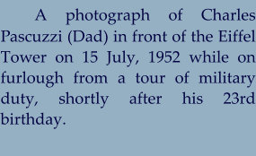 A photograph of Charles Pascuzzi (Dad) in front of the Eiffel Tower on 15 July, 1952 while on furlough from a tour of military duty, shortly after his 23rd birthday.