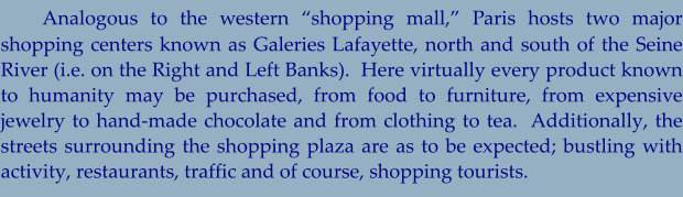 Analogous to the western “shopping mall,” Paris hosts two major shopping centers known as Galeries Lafayette, north and south of the Seine River (i.e. on the Right and Left Banks).  Here virtually every product known to humanity may be purchased, from food to furniture, from expensive jewelry to hand-made chocolate and from clothing to tea.  Additionally, the streets surrounding the shopping plaza are as to be expected; bustling with activity, restaurants, traffic and of course, shopping tourists.