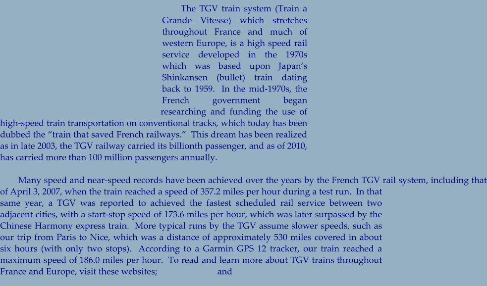 The TGV train system (Train a Grande Vitesse) which stretches throughout France and much of western Europe, is a high speed rail service developed in the 1970s which was based upon Japan’s Shinkansen (bullet) train dating back to 1959.  In the mid-1970s, the French government began researching and funding the use of high-speed train transportation on conventional tracks, which today has been dubbed the “train that saved French railways.”  This dream has been realized as in late 2003, the TGV railway carried its billionth passenger, and as of 2010, has carried more than 100 million passengers annually.         Many speed and near-speed records have been achieved over the years by the French TGV rail system, including that of April 3, 2007, when the train reached a speed of 357.2 miles per hour during a test run.  In that same year, a TGV was reported to achieved the fastest scheduled rail service between two adjacent cities, with a start-stop speed of 173.6 miles per hour, which was later surpassed by the Chinese Harmony express train.  More typical runs by the TGV assume slower speeds, such as our trip from Paris to Nice, which was a distance of approximately 530 miles covered in about six hours (with only two stops).  According to a Garmin GPS 12 tracker, our train reached a maximum speed of 186.0 miles per hour.  To read and learn more about TGV trains throughout France and Europe, visit these websites;                           and